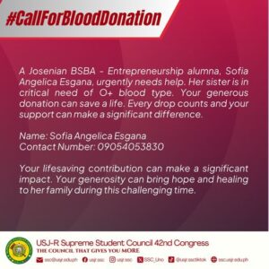 May be a graphic of text that says '#CallForBloodDonation A Josenian BSBA- Entrepreneurship alumna, Sofia Angelica Esgana, urgently needs help. Her sister is in critical need of O+ blood type. Your generous donation can save a life. Every drop counts and your support can make a significant difference. Name: Sofia Angelica Esgana Contact Number: 09054053830 Your lifesaving contribution can make a significant impact. Your generosity can bring hope and healing to erfamily during this challenging time. USJ-R Supreme Student Council 42nd Congress THE COUNCIL THAT GIVES YOU MORE ssc@usjr.edu.ph usjr.ssc usjr.ssc SSC_Uno @usjr.ssctiktok ssc.usjr.edu.ph'