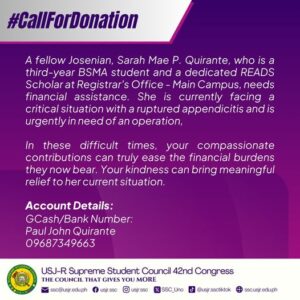 May be a graphic of text that says '#CallForDonation A fellow Josenian, Sarah Mae P. Quirante, who is a third-year BSMA student and a dedicated READS Scholar at Registrar's Office- Main Campus, needs financial assistance. She is currently facing a critical situation with ruptured appendicitis and is urgently in need of an operation, In these difficult times, your compassionate contributions can truly ease the financial burdens they now bear. Your kindness can bring meaningful relief to her current situation. Account Details: GCash/Bank Number: Paul John Quirante 09687349663 USJ-R Supreme Student Council 42nd Congress THE COUNCIL THAT GIVES YOU MORE ssc@usjr.edu.ph SSC_Uno usjr.ssc usjr.ssc @usjr.ssctiktok ssc.usjr.edu.ph'